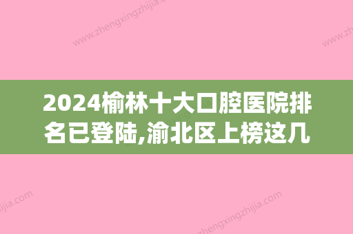 2024榆林十大口腔医院排名已登陆,渝北区上榜这几家私立牙科.(榆林的口腔医院)