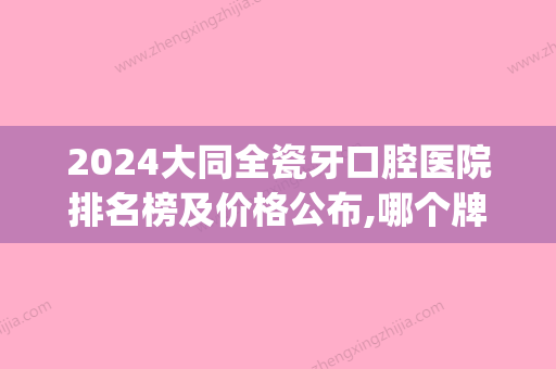 2024大同全瓷牙口腔医院排名榜及价格公布,哪个牌子好一目了然(大连口腔医院全瓷牙价格)