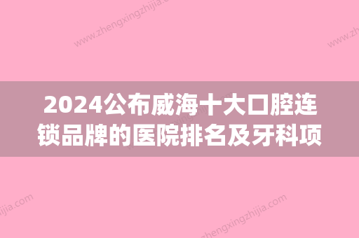 2024公布威海十大口腔连锁品牌的医院排名及牙科项目收费价格(威海三甲口腔医院)