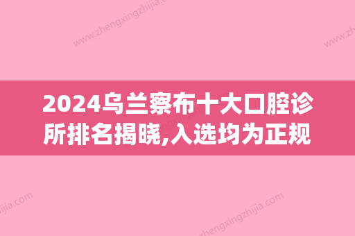 2024乌兰察布十大口腔诊所排名揭晓,入选均为正规牙科医院哦(乌兰浩特牙医诊所)