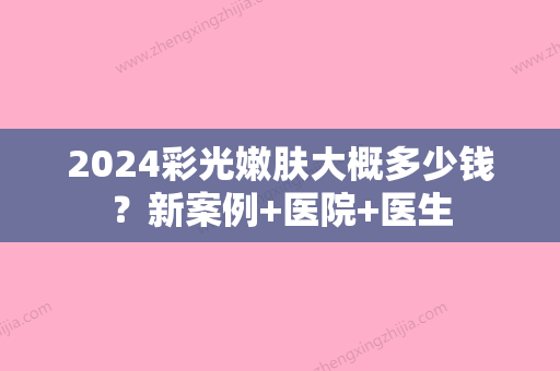 2024彩光嫩肤大概多少钱？新案例+医院+医生