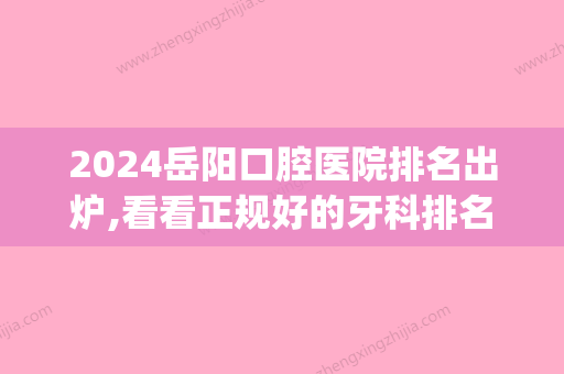 2024岳阳口腔医院排名出炉,看看正规好的牙科排名都有哪些(岳阳市口腔医院是几级医院)