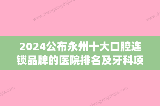 2024公布永州十大口腔连锁品牌的医院排名及牙科项目收费价格(永州中心医院牙科收费标准)