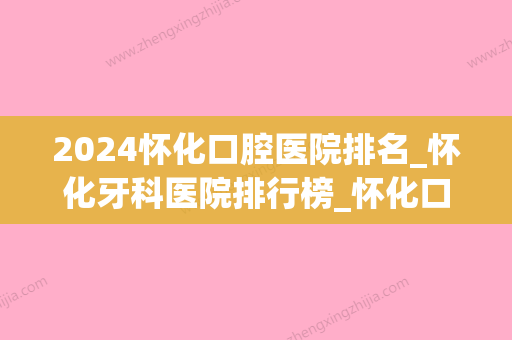 2024怀化口腔医院排名_怀化牙科医院排行榜_怀化口腔诊所哪个好(怀化市牙科哪个医院好)