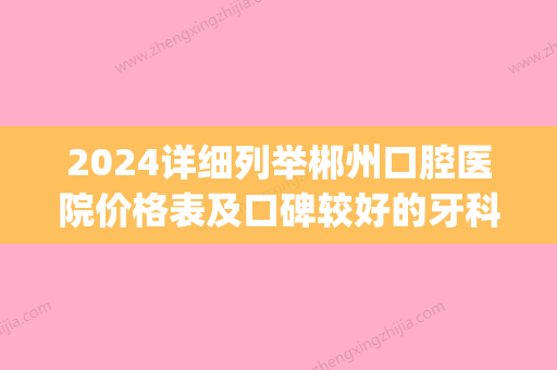 2024详细列举郴州口腔医院价格表及口碑较好的牙科医院排行榜(郴州比较好的口腔医院是哪里)