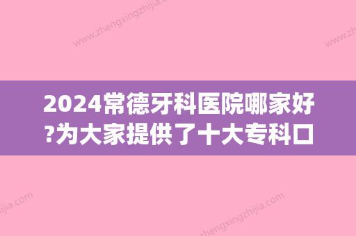 2024常德牙科医院哪家好?为大家提供了十大专科口腔医院排名(常德牙科好的医院)