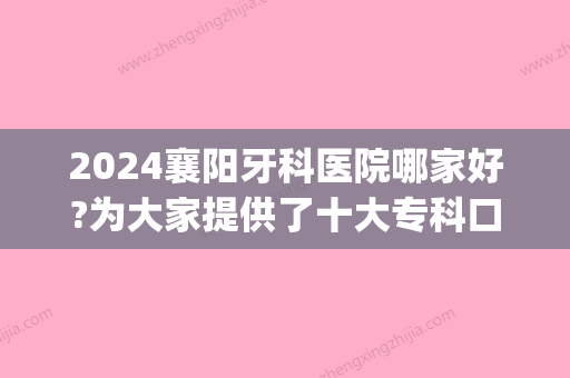 2024襄阳牙科医院哪家好?为大家提供了十大专科口腔医院排名(襄阳比较好的口腔医院和牙科一医院)