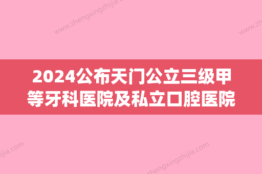 2024公布天门公立三级甲等牙科医院及私立口腔医院的排名情况(天津口腔医院属于几级医院)