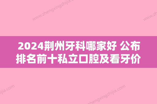 2024荆州牙科哪家好 公布排名前十私立口腔及看牙价格