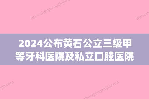 2024公布黄石公立三级甲等牙科医院及私立口腔医院的排名情况(黄石比较好的口腔医院)