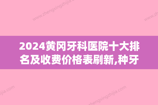 2024黄冈牙科医院十大排名及收费价格表刷新,种牙选它们靠谱(湖北黄冈牙科医院哪家比较好)