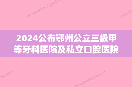 2024公布鄂州公立三级甲等牙科医院及私立口腔医院的排名情况(鄂州比较好的牙科医院)