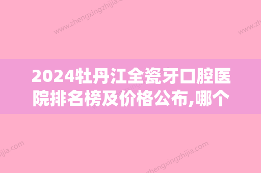 2024牡丹江全瓷牙口腔医院排名榜及价格公布,哪个牌子好一目了然(通辽口腔医院排名)