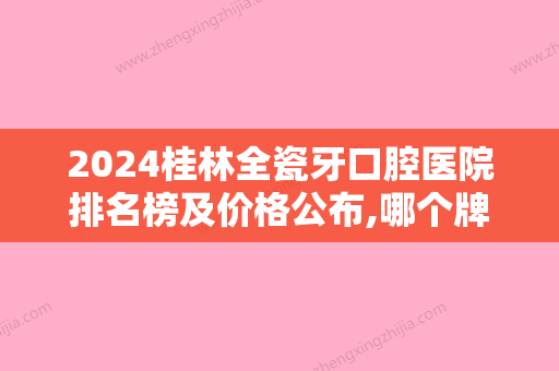 2024桂林全瓷牙口腔医院排名榜及价格公布,哪个牌子好一目了然