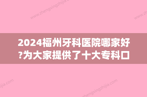 2024福州牙科医院哪家好?为大家提供了十大专科口腔医院排名(福州市口腔医院排名)