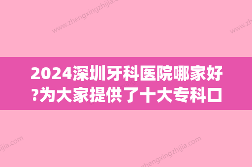 2024深圳牙科医院哪家好?为大家提供了十大专科口腔医院排名(深圳三甲口腔医院排名)