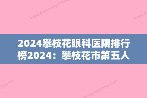 2024攀枝花眼科医院排行榜2024：攀枝花市第五人民医院攀枝花市中西医结合医院、