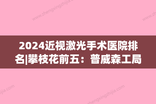 2024近视激光手术医院排名|攀枝花前五：普威森工局职工医院、米易县挂榜乡中