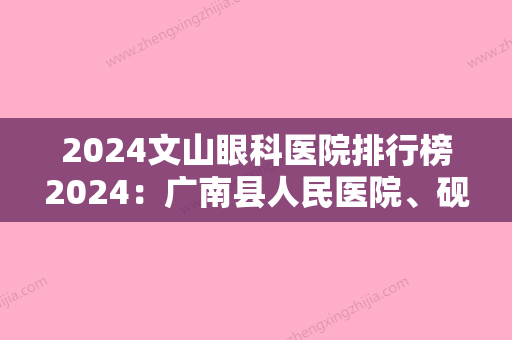 2024文山眼科医院排行榜2024：广南县人民医院、砚山县妇幼保健院	、邱北县妇幼保