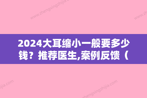 2024大耳缩小一般要多少钱？推荐医生,案例反馈（耳朵整形变大变厚多少钱）