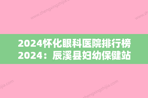 2024怀化眼科医院排行榜2024：辰溪县妇幼保健站	、沅陵县人民医院、辰溪县中医院