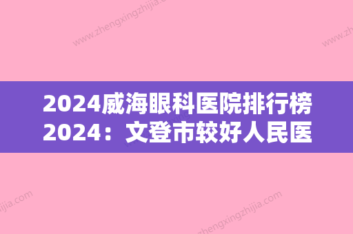 2024威海眼科医院排行榜2024：文登市较好人民医院、文登市中心医院、荣成市人民