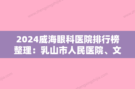 2024威海眼科医院排行榜整理：乳山市人民医院、文登市肿瘤医院、乳山市康宁医院