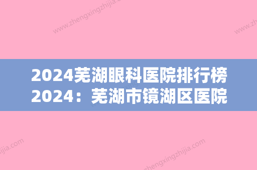 2024芜湖眼科医院排行榜2024：芜湖市镜湖区医院、芜湖弋矶山医院眼科	、国营芜湖