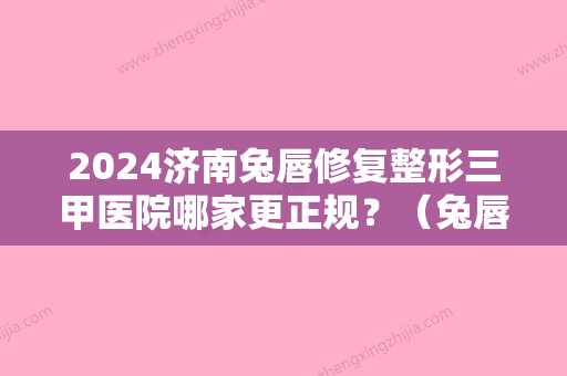 2024济南兔唇修复整形三甲医院哪家更正规？（兔唇整形医院哪家好）