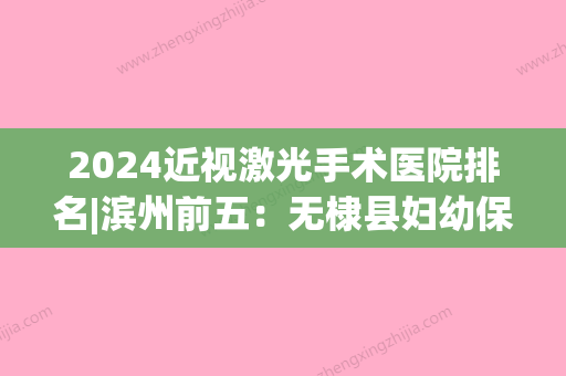 2024近视激光手术医院排名|滨州前五：无棣县妇幼保健站、邹平县妇幼保健院、