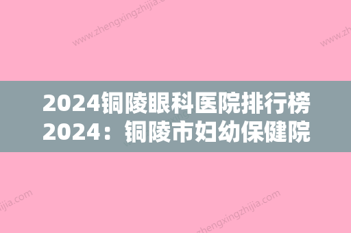 2024铜陵眼科医院排行榜2024：铜陵市妇幼保健院、松桃县人民医院、铜陵市第三人