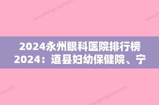 2024永州眼科医院排行榜2024：道县妇幼保健院、宁远县中医院、永州市妇幼保健院