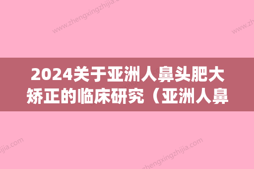 2024关于亚洲人鼻头肥大矫正的临床研究（亚洲人鼻整形术pdf）(鼻头肥大矫正术案例)