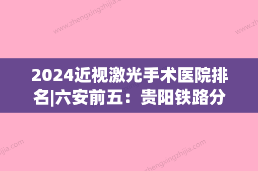 2024近视激光手术医院排名|六安前五：贵阳铁路分局六盘水铁路医院、寿县县医