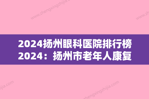 2024扬州眼科医院排行榜2024：扬州市老年人康复医院、仪征市人民医院、邗江县妇