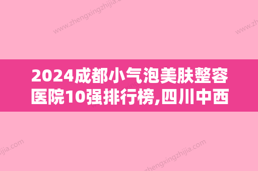 2024成都小气泡美肤整容医院10强排行榜,四川中西医结合医院实力非凡