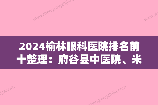 2024榆林眼科医院排名前十整理：府谷县中医院、米脂县中医院、榆林市公安局