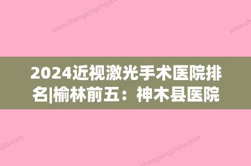 2024近视激光手术医院排名|榆林前五：神木县医院、横山县医院、榆林市骨伤病