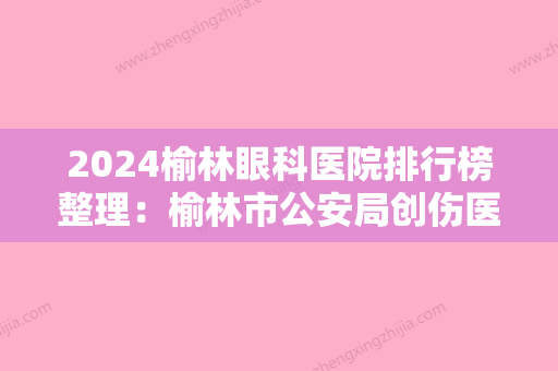 2024榆林眼科医院排行榜整理：榆林市公安局创伤医院、榆林市脑肾病中医专科医院