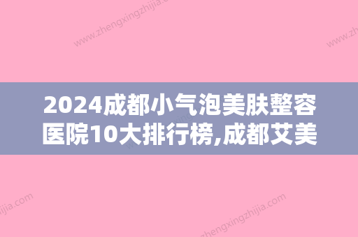 2024成都小气泡美肤整容医院10大排行榜,成都艾美薇医疗美容驰名中外