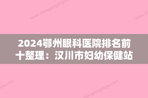 2024鄂州眼科医院排名前十整理：汉川市妇幼保健站、汉川市人民医院、武穴市