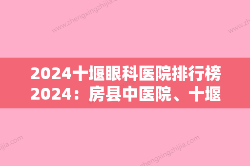 2024十堰眼科医院排行榜2024：房县中医院、十堰市第三人民医院、东风轮胎厂职工