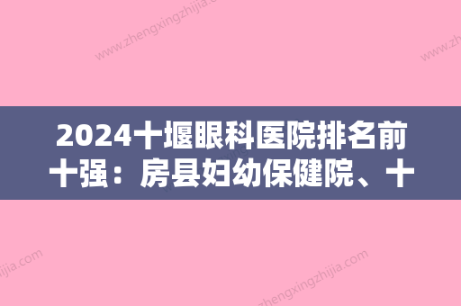 2024十堰眼科医院排名前十强：房县妇幼保健院、十堰市茅箭区人民医院	、郧县妇幼