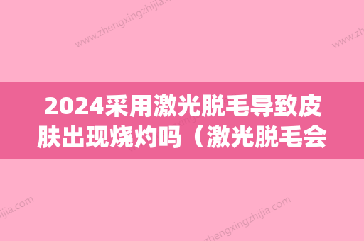 2024采用激光脱毛导致皮肤出现烧灼吗（激光脱毛会灼伤皮肤吗）(激光脱毛后怕晒吗)