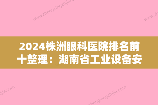 2024株洲眼科医院排名前十整理：湖南省工业设备安装公司职工医院、醴陵市人