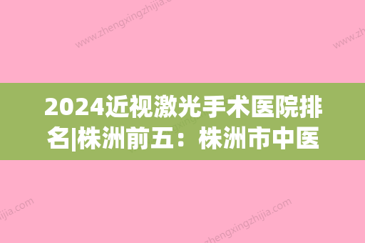 2024近视激光手术医院排名|株洲前五：株洲市中医院	、铁道部株洲电力机车厂职