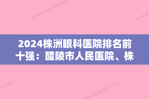 2024株洲眼科医院排名前十强：醴陵市人民医院	、株洲市妇幼保健院、株洲冶炼厂职