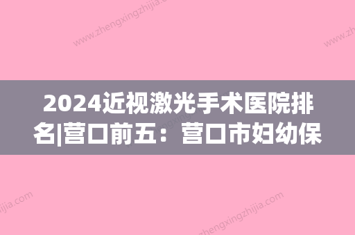 2024近视激光手术医院排名|营口前五：营口市妇幼保健院、大石桥市中医院	、营