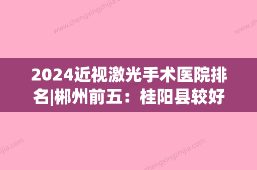 2024近视激光手术医院排名|郴州前五：桂阳县较好人民医院	、桂东县人民医院、