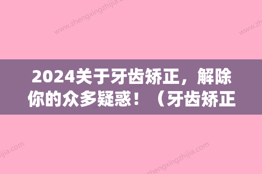 2024关于牙齿矫正	，解除你的众多疑惑！（牙齿矫正有什么办法）(牙齿再矫正)